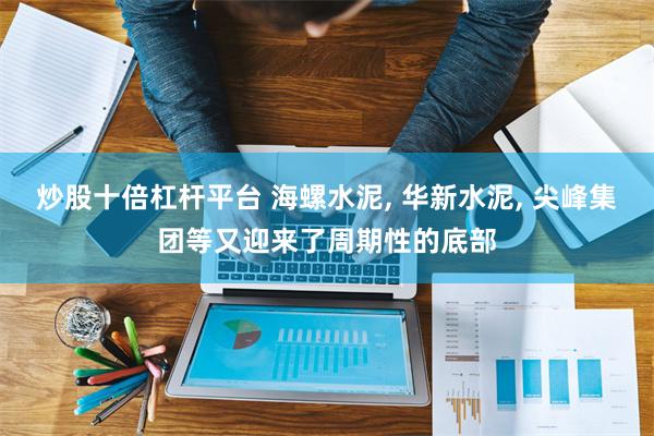 炒股十倍杠杆平台 海螺水泥, 华新水泥, 尖峰集团等又迎来了周期性的底部