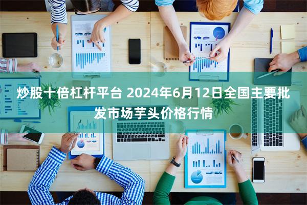 炒股十倍杠杆平台 2024年6月12日全国主要批发市场芋头价格行情