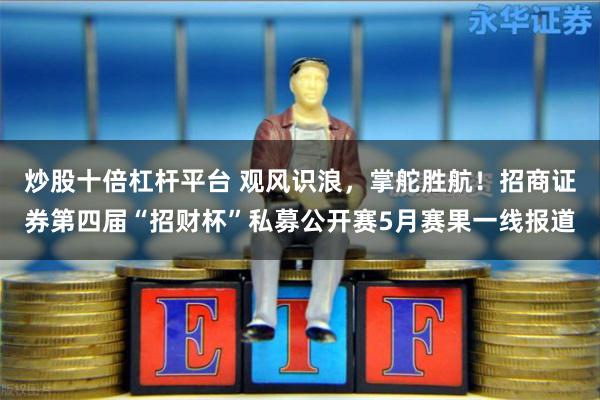 炒股十倍杠杆平台 观风识浪，掌舵胜航！招商证券第四届“招财杯”私募公开赛5月赛果一线报道