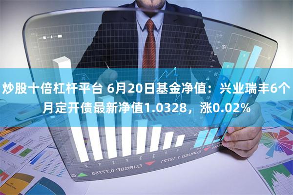 炒股十倍杠杆平台 6月20日基金净值：兴业瑞丰6个月定开债最新净值1.0328，涨0.02%