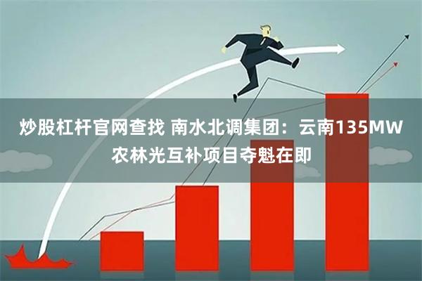炒股杠杆官网查找 南水北调集团：云南135MW农林光互补项目夺魁在即