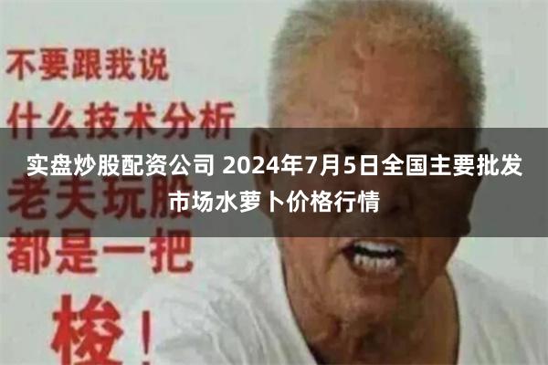 实盘炒股配资公司 2024年7月5日全国主要批发市场水萝卜价格行情