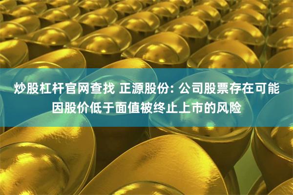 炒股杠杆官网查找 正源股份: 公司股票存在可能因股价低于面值被终止上市的风险