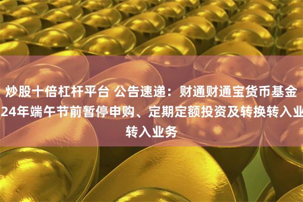 炒股十倍杠杆平台 公告速递：财通财通宝货币基金2024年端午节前暂停申购、定期定额投资及转换转入业务