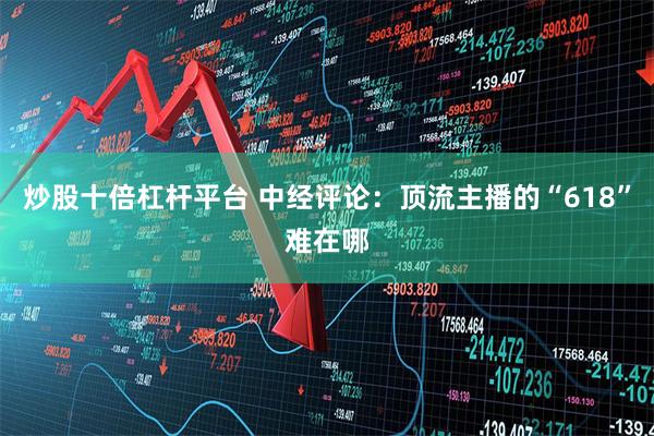 炒股十倍杠杆平台 中经评论：顶流主播的“618”难在哪