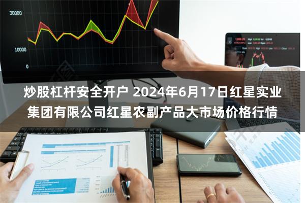炒股杠杆安全开户 2024年6月17日红星实业集团有限公司红星农副产品大市场价格行情