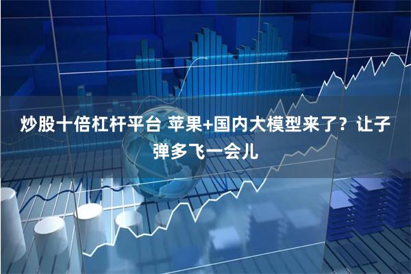 炒股十倍杠杆平台 苹果+国内大模型来了？让子弹多飞一会儿