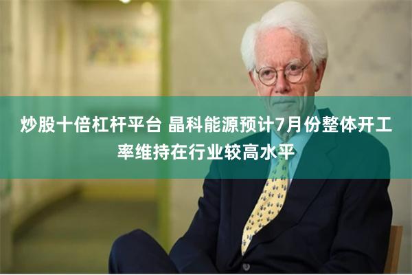 炒股十倍杠杆平台 晶科能源预计7月份整体开工率维持在行业较高水平