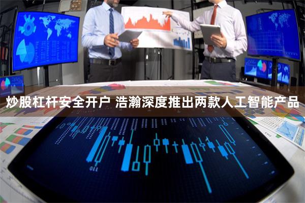 炒股杠杆安全开户 浩瀚深度推出两款人工智能产品