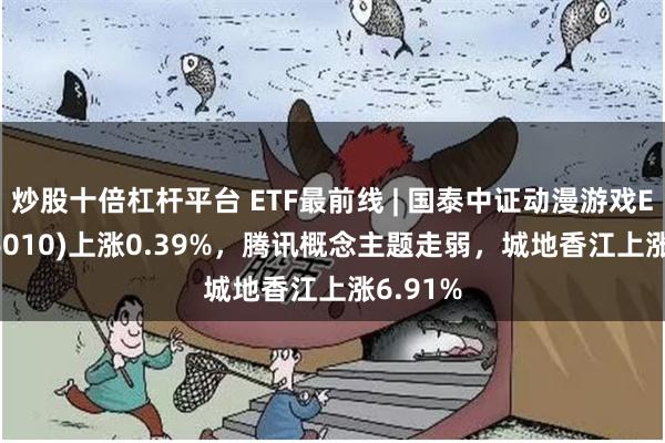 炒股十倍杠杆平台 ETF最前线 | 国泰中证动漫游戏ETF(516010)上涨0.39%，腾讯概念主题走弱，城地香江上涨6.91%