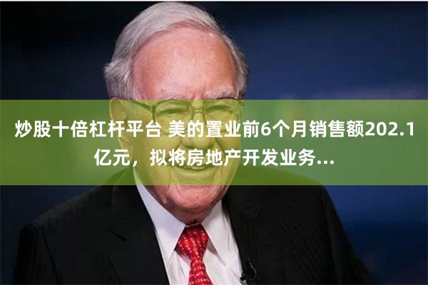炒股十倍杠杆平台 美的置业前6个月销售额202.1亿元，拟将房地产开发业务...