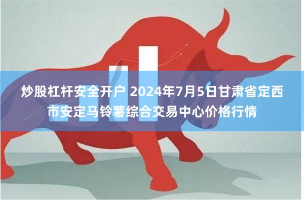 炒股杠杆安全开户 2024年7月5日甘肃省定西市安定马铃薯综合交易中心价格行情