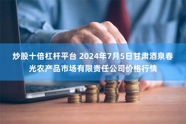 炒股十倍杠杆平台 2024年7月5日甘肃酒泉春光农产品市场有限责任公司价格行情