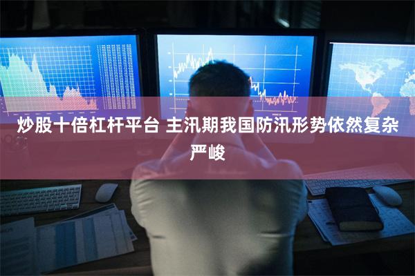 炒股十倍杠杆平台 主汛期我国防汛形势依然复杂严峻