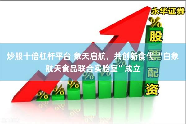 炒股十倍杠杆平台 象天启航，共创新食代 “白象航天食品联合实验室”成立