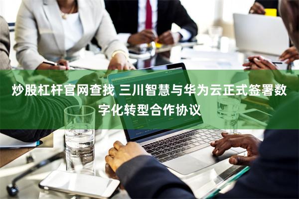 炒股杠杆官网查找 三川智慧与华为云正式签署数字化转型合作协议