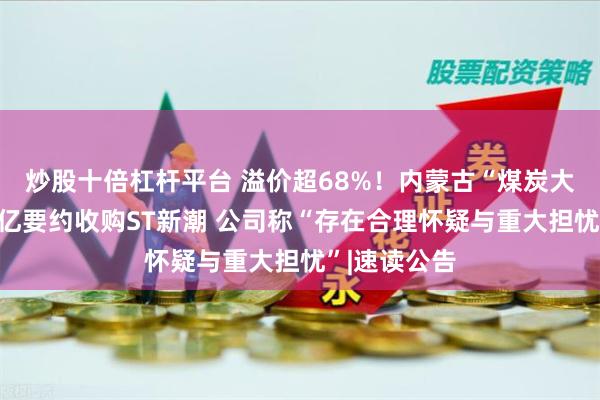 炒股十倍杠杆平台 溢价超68%！内蒙古“煤炭大佬”拟近百亿要约收购ST新潮 公司称“存在合理怀疑与重大担忧”|速读公告