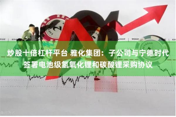 炒股十倍杠杆平台 雅化集团：子公司与宁德时代签署电池级氢氧化锂和碳酸锂采购协议
