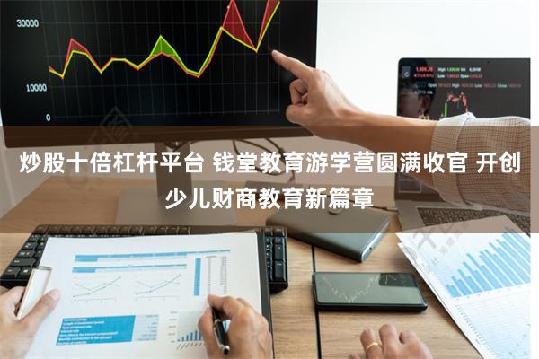 炒股十倍杠杆平台 钱堂教育游学营圆满收官 开创少儿财商教育新篇章
