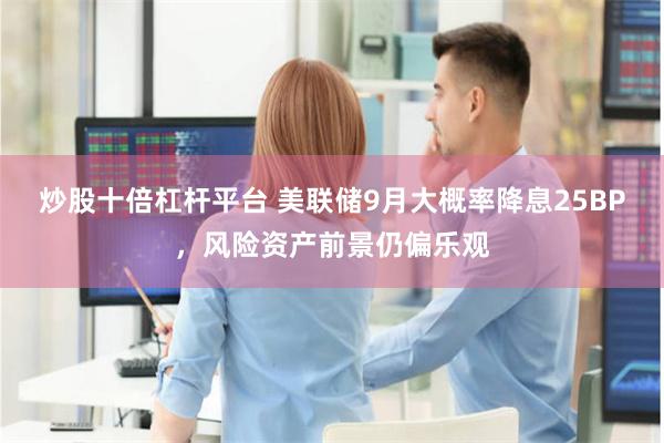 炒股十倍杠杆平台 美联储9月大概率降息25BP，风险资产前景仍偏乐观