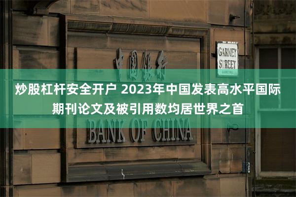 炒股杠杆安全开户 2023年中国发表高水平国际期刊论文及被引用数均居世界之首