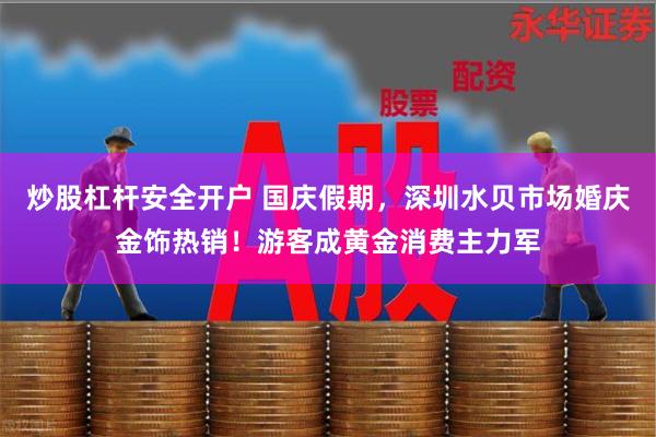 炒股杠杆安全开户 国庆假期，深圳水贝市场婚庆金饰热销！游客成黄金消费主力军