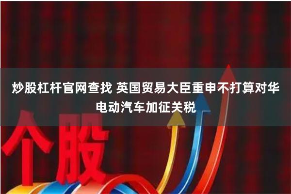 炒股杠杆官网查找 英国贸易大臣重申不打算对华电动汽车加征关税