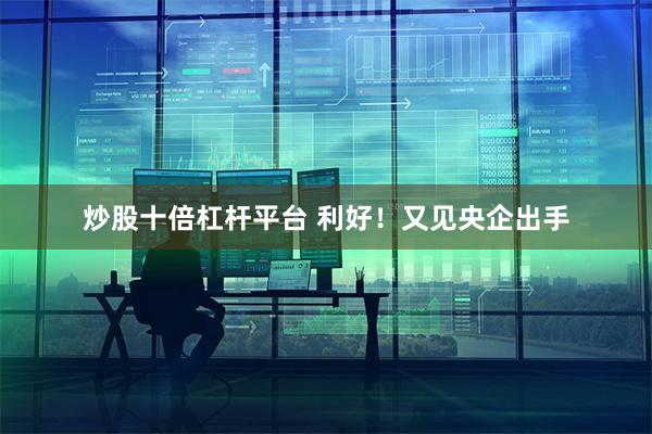 炒股十倍杠杆平台 利好！又见央企出手