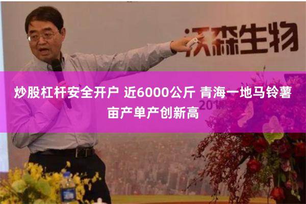 炒股杠杆安全开户 近6000公斤 青海一地马铃薯亩产单产创新高