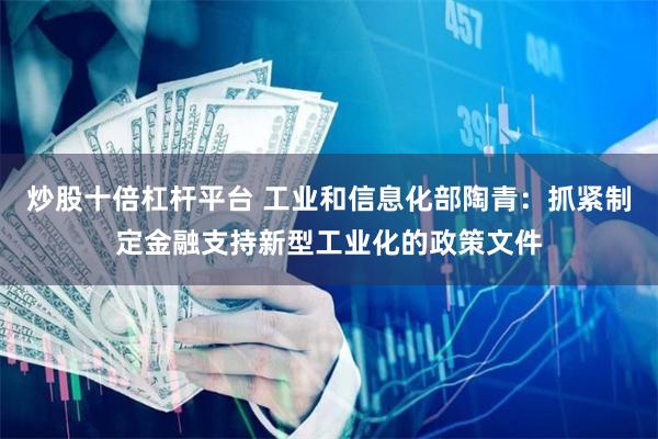 炒股十倍杠杆平台 工业和信息化部陶青：抓紧制定金融支持新型工业化的政策文件