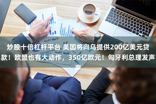 炒股十倍杠杆平台 美国将向乌提供200亿美元贷款！欧盟也有大动作，350亿欧元！匈牙利总理发声