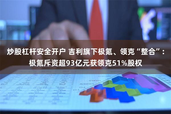 炒股杠杆安全开户 吉利旗下极氪、领克“整合”：极氪斥资超93亿元获领克51%股权
