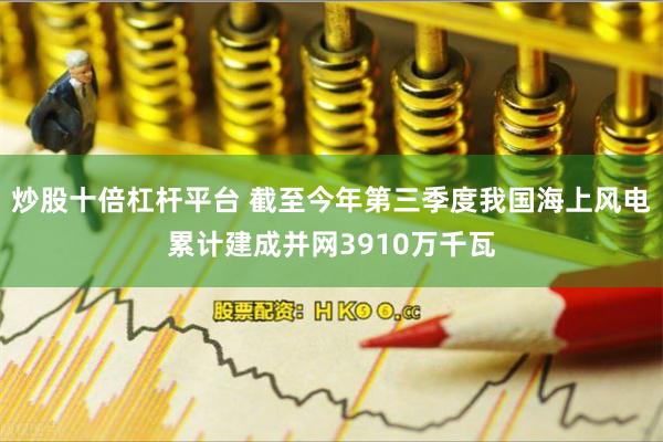 炒股十倍杠杆平台 截至今年第三季度我国海上风电累计建成并网3910万千瓦