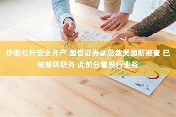 炒股杠杆安全开户 国信证券副总裁吴国舫被查 已被解聘职务 此前分管投行业务