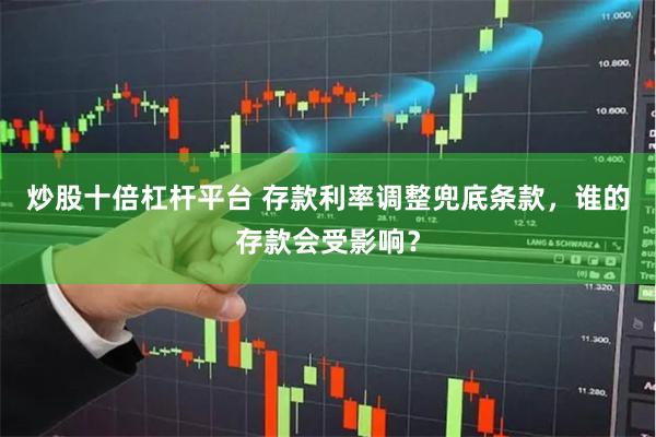 炒股十倍杠杆平台 存款利率调整兜底条款，谁的存款会受影响？