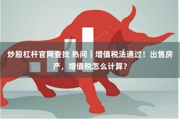 炒股杠杆官网查找 热问｜增值税法通过！出售房产，增值税怎么计算？