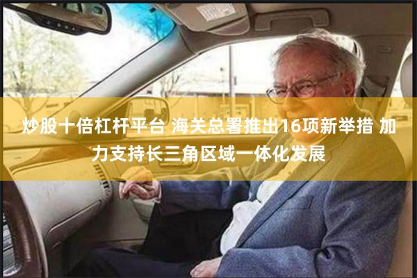 炒股十倍杠杆平台 海关总署推出16项新举措 加力支持长三角区域一体化发展