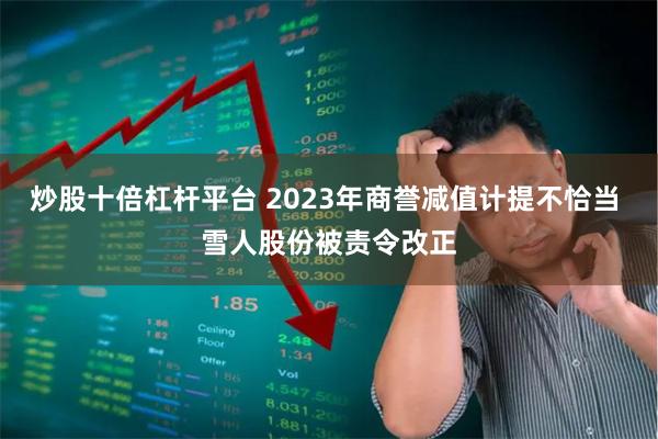 炒股十倍杠杆平台 2023年商誉减值计提不恰当 雪人股份被责令改正