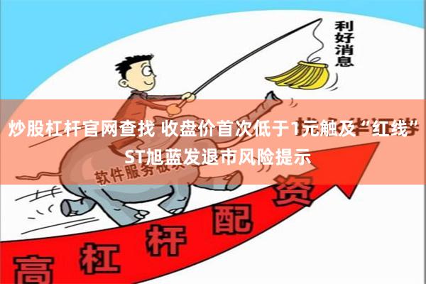 炒股杠杆官网查找 收盘价首次低于1元触及“红线”  ST旭蓝发退市风险提示