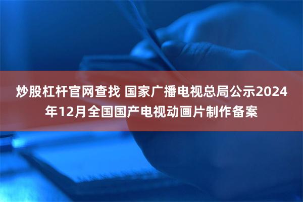 炒股杠杆官网查找 国家广播电视总局公示2024年12月全国国产电视动画片制作备案