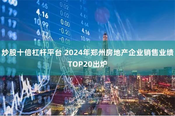 炒股十倍杠杆平台 2024年郑州房地产企业销售业绩TOP20出炉