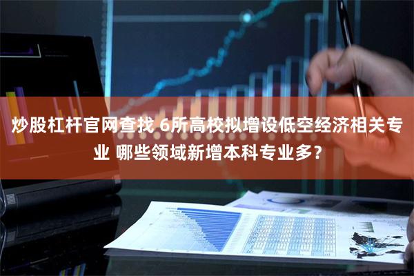 炒股杠杆官网查找 6所高校拟增设低空经济相关专业 哪些领域新增本科专业多？