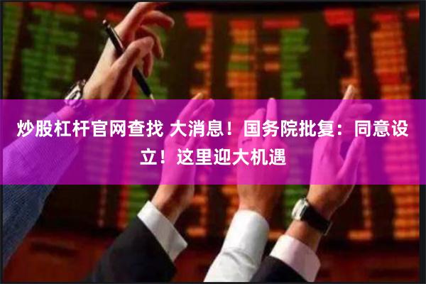 炒股杠杆官网查找 大消息！国务院批复：同意设立！这里迎大机遇
