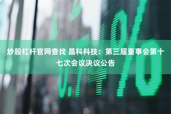 炒股杠杆官网查找 晶科科技：第三届董事会第十七次会议决议公告