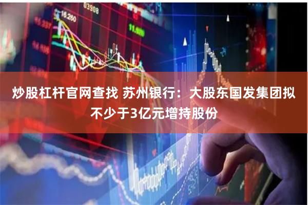 炒股杠杆官网查找 苏州银行：大股东国发集团拟不少于3亿元增持股份