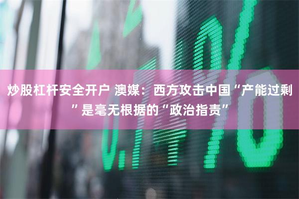 炒股杠杆安全开户 澳媒：西方攻击中国“产能过剩”是毫无根据的“政治指责”