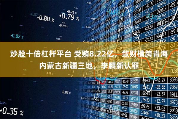 炒股十倍杠杆平台 受贿8.22亿，敛财横跨青海内蒙古新疆三地，李鹏新认罪