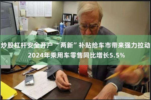 炒股杠杆安全开户 “两新”补贴给车市带来强力拉动 2024年乘用车零售同比增长5.5%