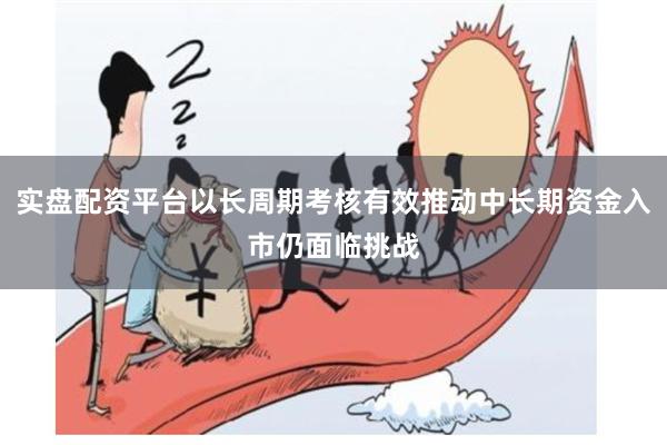 实盘配资平台以长周期考核有效推动中长期资金入市仍面临挑战