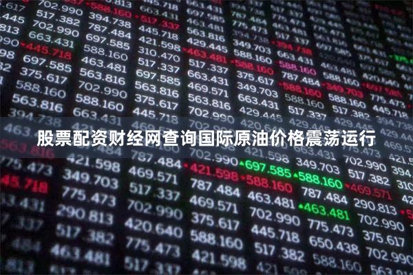 股票配资财经网查询国际原油价格震荡运行